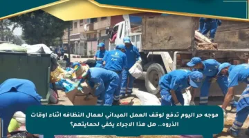 موجة حر اليوم تدفع لوقف العمل الميداني لعمال النظافة أثناء أوقات الذروة.. هل هذا الإجراء يكفي لحمايتهم؟